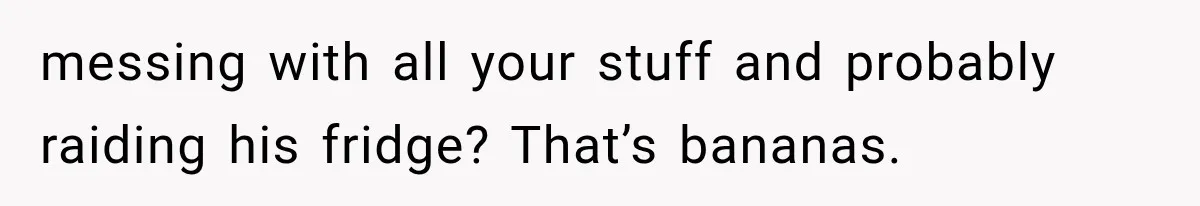 messing with all your stuff and probably raiding his fridge? That’s bananas.