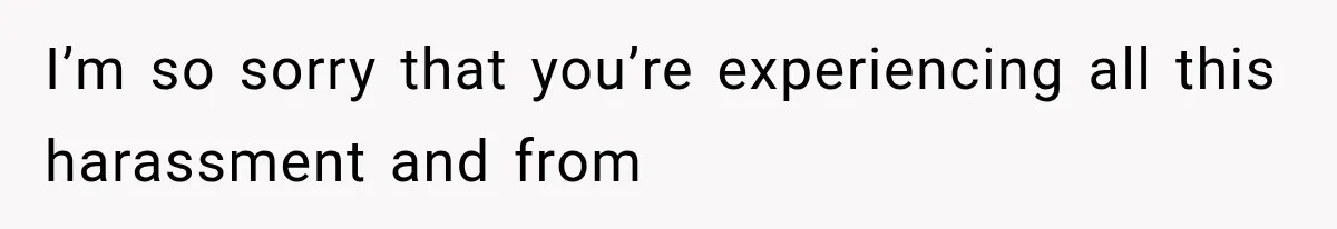 I’m so sorry that you’re experiencing all this harassment and from
