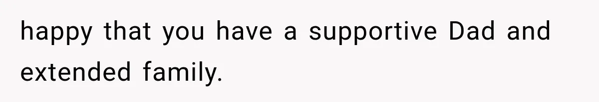 happy that you have a supportive Dad and extended family.