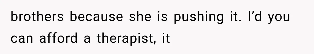 brothers because she is pushing it. I’d you can afford a therapist, it