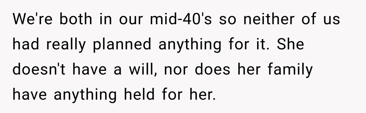 Man Loses His Wife Suddenly, Then Discovers She Left Behind One Final Wish We're both in our mid-40's so neither of us had really planned anything for it. She doesn't have a will, nor does her family have anything held for her.