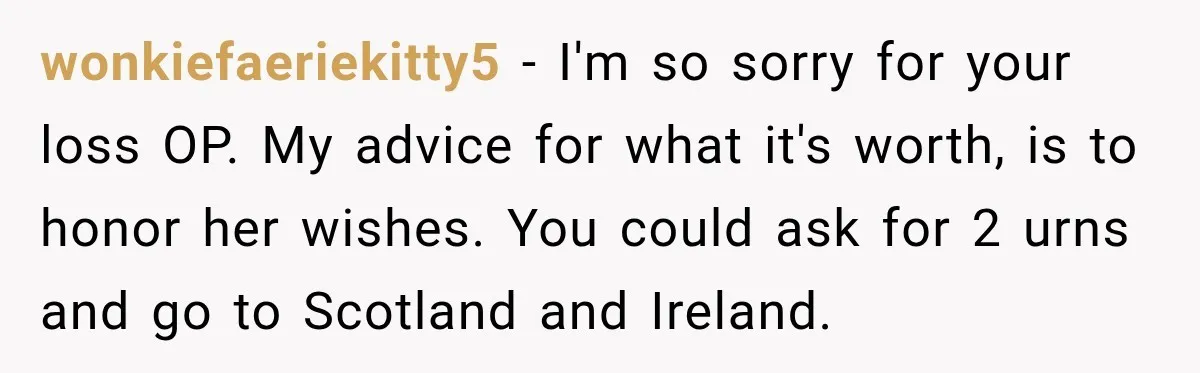 Man Loses His Wife Suddenly, Then Discovers She Left Behind One Final Wish wonkiefaeriekitty5 − I'm so sorry for your loss OP. My advice for what it's worth, is to honor her wishes. You could ask for 2 urns and go to Scotland...