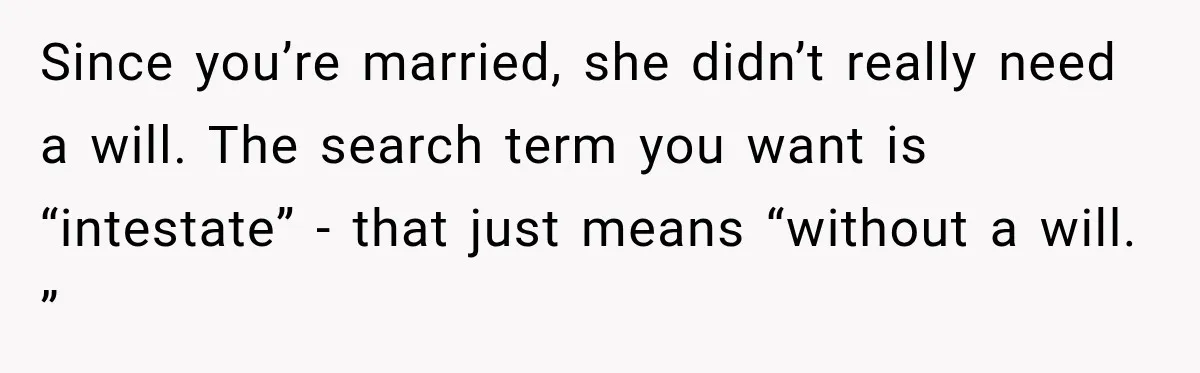 Man Loses His Wife Suddenly, Then Discovers She Left Behind One Final Wish Since you’re married, she didn’t really need a will. The search term you want is “intestate” - that just means “without a will. ”