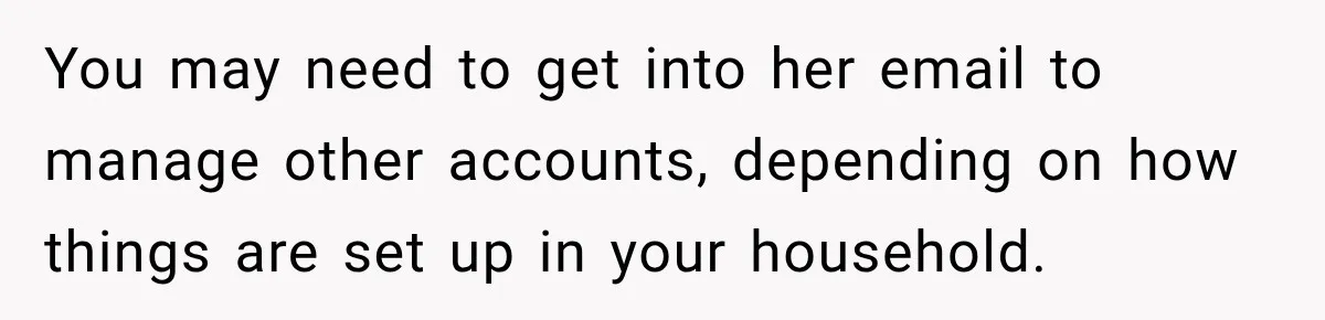 Man Loses His Wife Suddenly, Then Discovers She Left Behind One Final Wish You may need to get into her email to manage other accounts, depending on how things are set up in your household.
