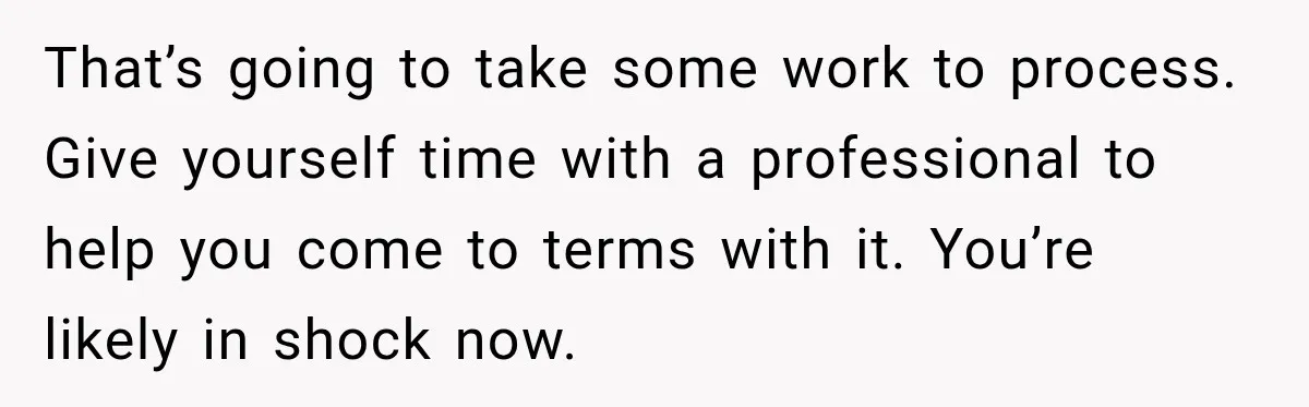 Man Loses His Wife Suddenly, Then Discovers She Left Behind One Final Wish That’s going to take some work to process. Give yourself time with a professional to help you come to terms with it. You’re likely in shock now.