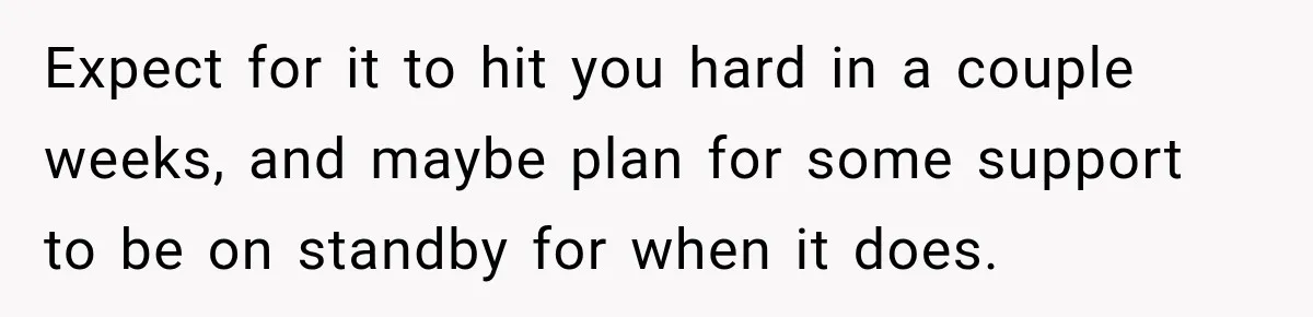 Man Loses His Wife Suddenly, Then Discovers She Left Behind One Final Wish Expect for it to hit you hard in a couple weeks, and maybe plan for some support to be on standby for when it does.