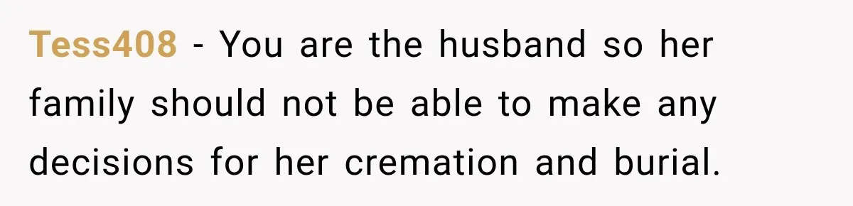 Man Loses His Wife Suddenly, Then Discovers She Left Behind One Final Wish Tess408 − You are the husband so her family should not be able to make any decisions for her cremation and burial.