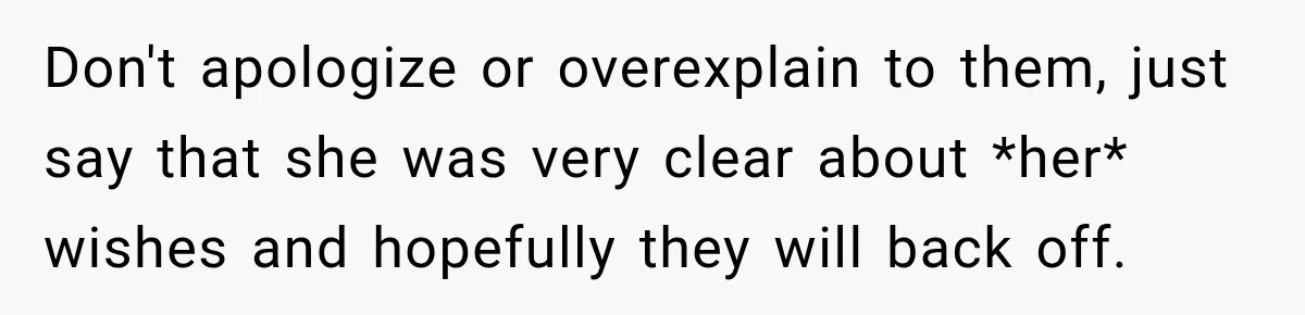 Man Loses His Wife Suddenly, Then Discovers She Left Behind One Final Wish Don't apologize or overexplain to them, just say that she was very clear about *her* wishes and hopefully they will back off.