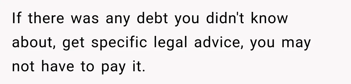 Man Loses His Wife Suddenly, Then Discovers She Left Behind One Final Wish If there was any debt you didn't know about, get specific legal advice, you may not have to pay it.