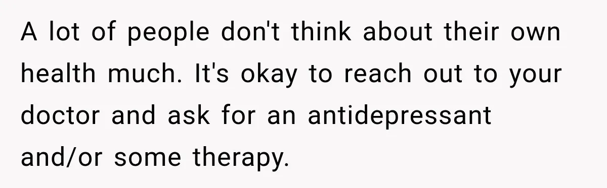 Man Loses His Wife Suddenly, Then Discovers She Left Behind One Final Wish A lot of people don't think about their own health much. It's okay to reach out to your doctor and ask for an antidepressant and/or some therapy.