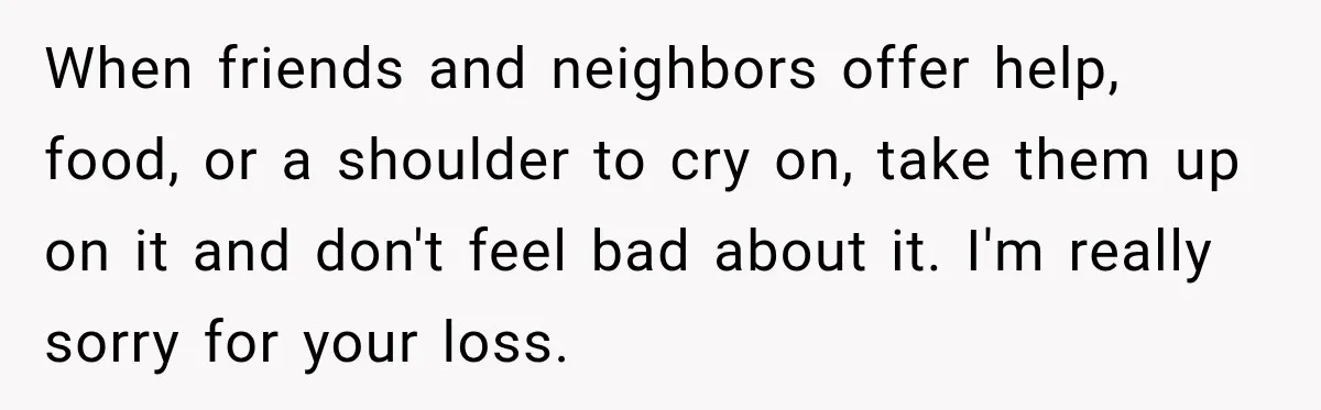 Man Loses His Wife Suddenly, Then Discovers She Left Behind One Final Wish When friends and neighbors offer help, food, or a shoulder to cry on, take them up on it and don't feel bad about it. I'm really sorry for your loss.