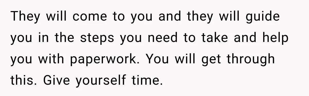 Man Loses His Wife Suddenly, Then Discovers She Left Behind One Final Wish They will come to you and they will guide you in the steps you need to take and help you with paperwork. You will get through this. Give yourself time.