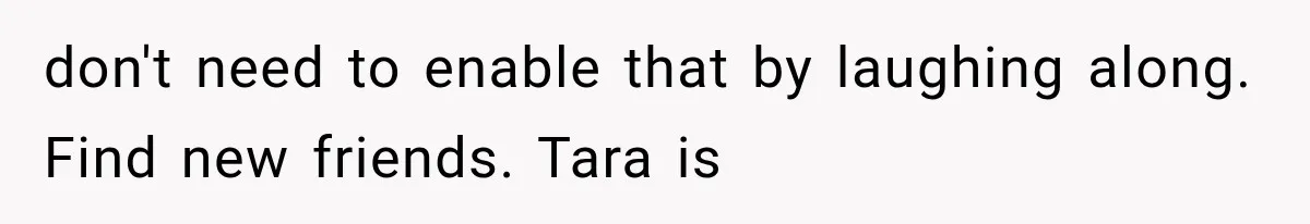 Friend Keeps “Joking” About Woman's Husband Having A Side Chick — So She Paid And Walked Out don't need to enable that by laughing along. Find new friends. Tara is