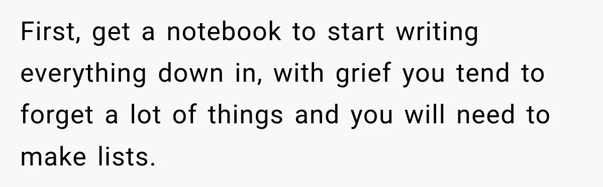 Man Loses His Wife Suddenly, Then Discovers She Left Behind One Final Wish First, get a notebook to start writing everything down in, with grief you tend to forget a lot of things and you will need to make lists.