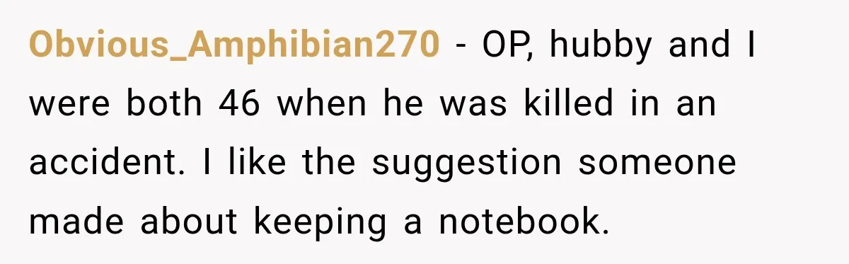 Man Loses His Wife Suddenly, Then Discovers She Left Behind One Final Wish Obvious_Amphibian270 − OP, hubby and I were both 46 when he was killed in an accident. I like the suggestion someone made about keeping a notebook.