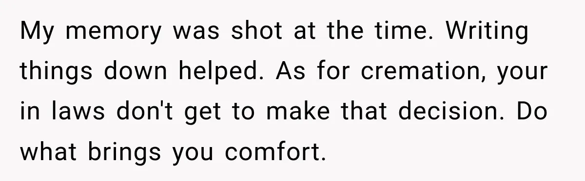 Man Loses His Wife Suddenly, Then Discovers She Left Behind One Final Wish My memory was shot at the time. Writing things down helped. As for cremation, your in laws don't get to make that decision. Do what brings you comfort.