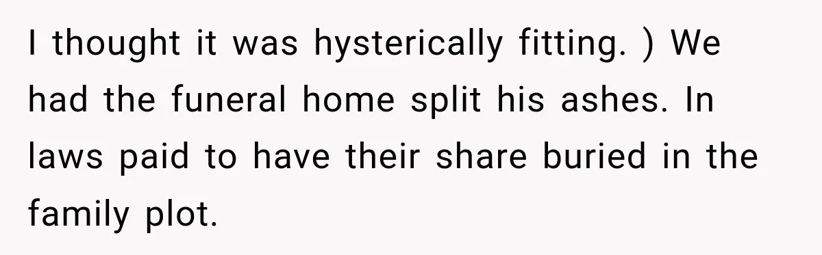Man Loses His Wife Suddenly, Then Discovers She Left Behind One Final Wish I thought it was hysterically fitting. ) We had the funeral home split his ashes. In laws paid to have their share buried in the family plot.