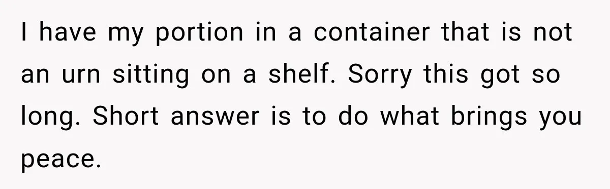 Man Loses His Wife Suddenly, Then Discovers She Left Behind One Final Wish I have my portion in a container that is not an urn sitting on a shelf. Sorry this got so long. Short answer is to do what brings you peace.