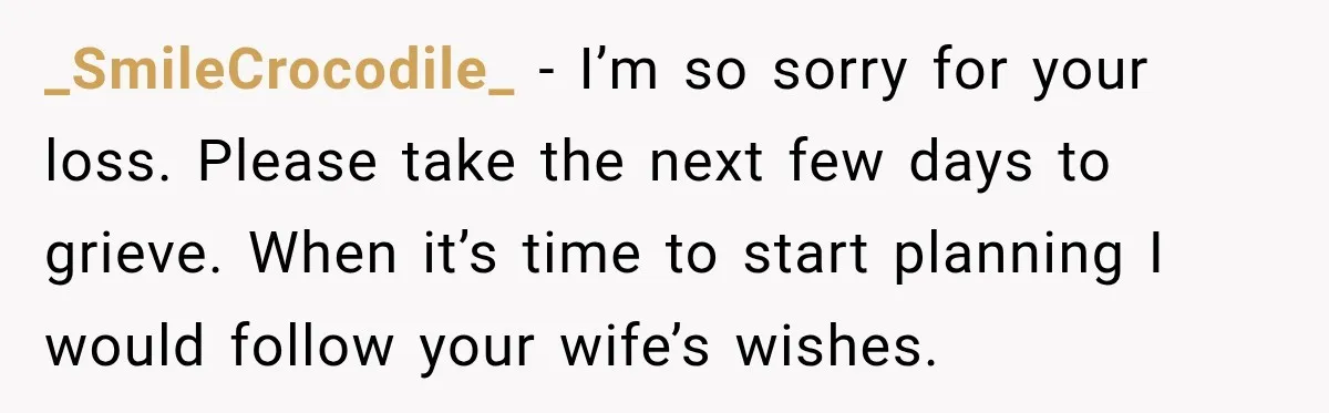 Man Loses His Wife Suddenly, Then Discovers She Left Behind One Final Wish _SmileCrocodile_ − I’m so sorry for your loss. Please take the next few days to grieve. When it’s time to start planning I would follow your wife’s wishes.