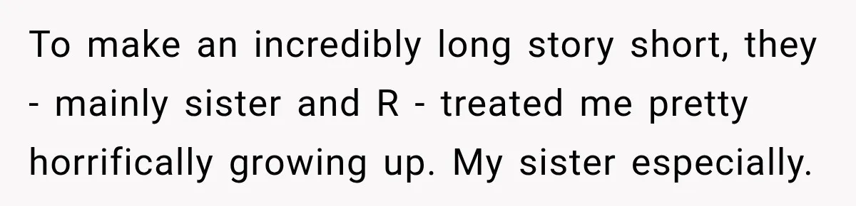 To make an incredibly long story short, they - mainly sister and R - treated me pretty horrifically growing up. My sister especially.
