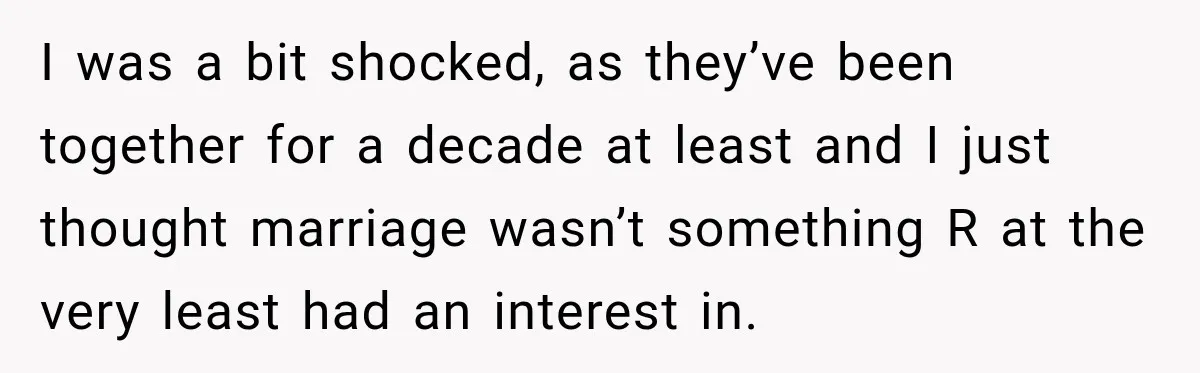 I was a bit shocked, as they’ve been together for a decade at least and I just thought marriage wasn’t something R at the very least had an interest in.