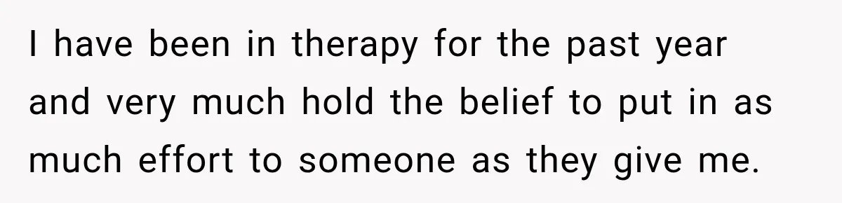I have been in therapy for the past year and very much hold the belief to put in as much effort to someone as they give me.