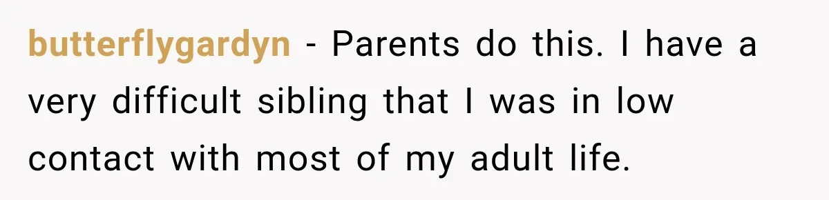 butterflygardyn − Parents do this. I have a very difficult sibling that I was in low contact with most of my adult life.