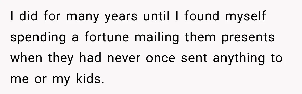 I did for many years until I found myself spending a fortune mailing them presents when they had never once sent anything to me or my kids.