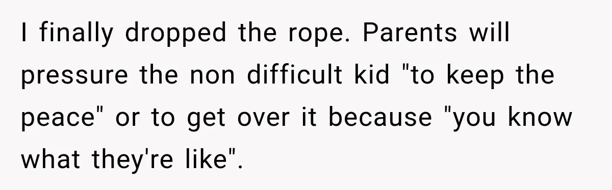 I finally dropped the rope. Parents will pressure the non difficult kid "to keep the peace" or to get over it because "you know what they're like".