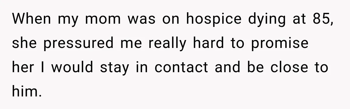 When my mom was on hospice dying at 85, she pressured me really hard to promise her I would stay in contact and be close to him.