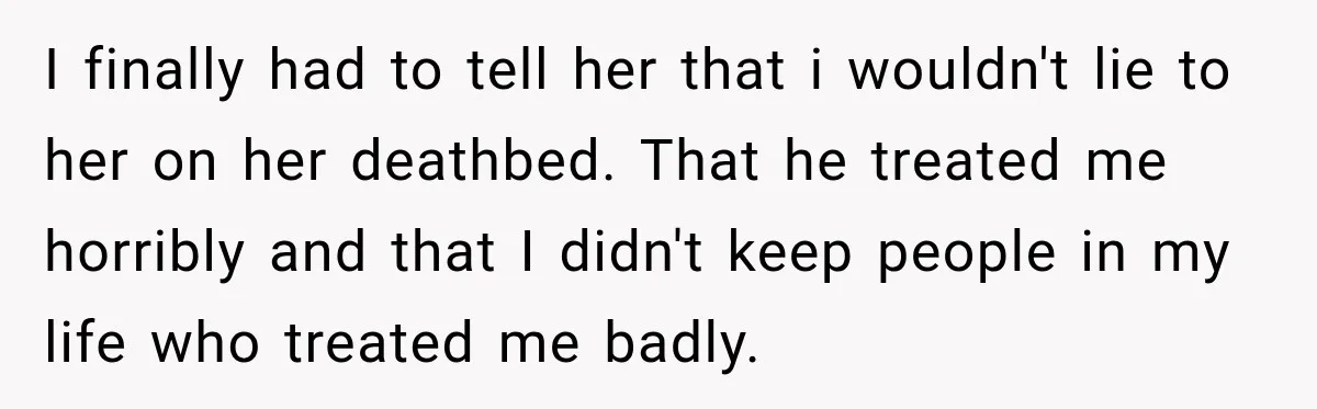 I finally had to tell her that i wouldn't lie to her on her deathbed. That he treated me horribly and that I didn't keep people in my life who...
