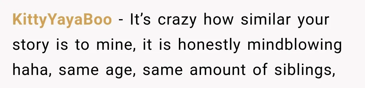 KittyYayaBoo − It’s crazy how similar your story is to mine, it is honestly mindblowing haha, same age, same amount of siblings,