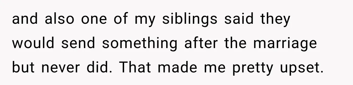 and also one of my siblings said they would send something after the marriage but never did. That made me pretty upset.