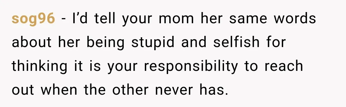 sog96 − I’d tell your mom her same words about her being stupid and selfish for thinking it is your responsibility to reach out when the other never has.