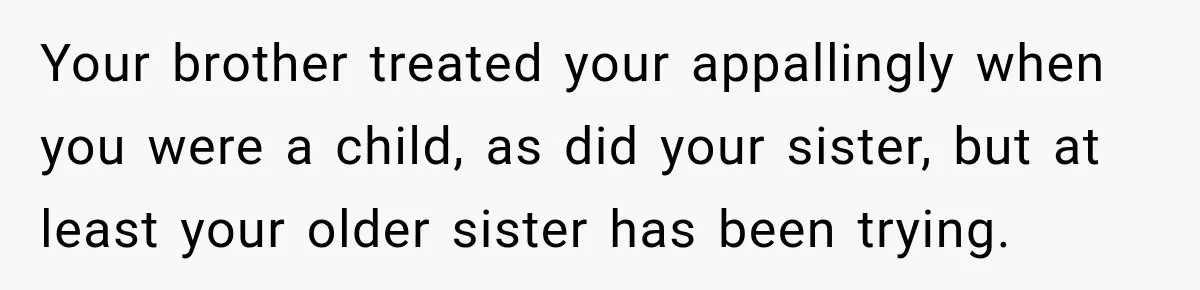Your brother treated your appallingly when you were a child, as did your sister, but at least your older sister has been trying.