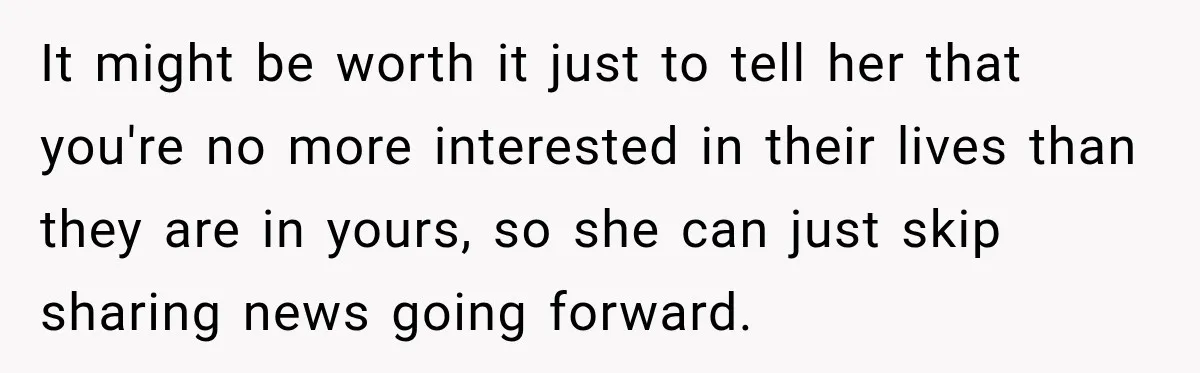 It might be worth it just to tell her that you're no more interested in their lives than they are in yours, so she can just skip sharing news going...