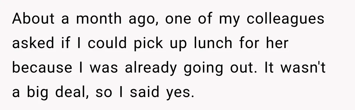 Woman Stops Picking Up Her Coworker’s Lunch Every Day, Then Gets Called Selfish About a month ago, one of my colleagues asked if I could pick up lunch for her because I was already going out. It wasn't a big deal, so I...