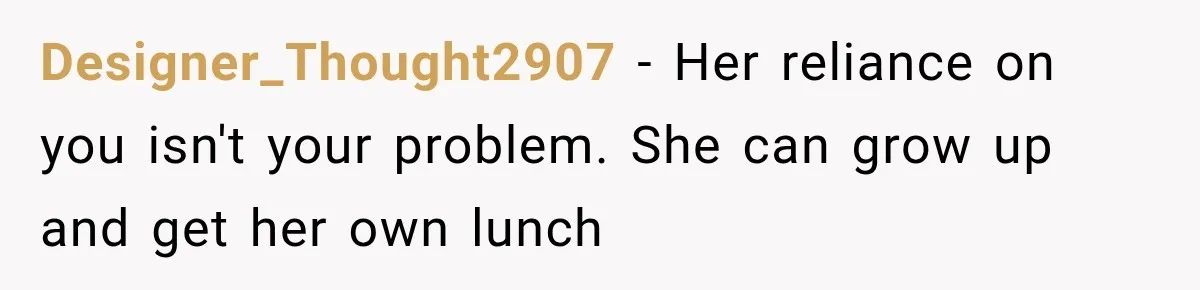 Woman Stops Picking Up Her Coworker’s Lunch Every Day, Then Gets Called Selfish Designer_Thought2907 − Her reliance on you isn't your problem. She can grow up and get her own lunch