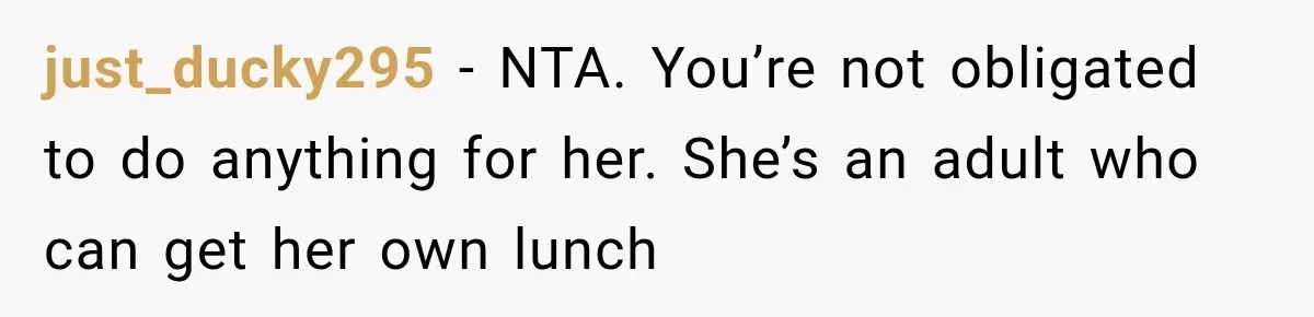 Woman Stops Picking Up Her Coworker’s Lunch Every Day, Then Gets Called Selfish just_ducky295 − NTA. You’re not obligated to do anything for her. She’s an adult who can get her own lunch