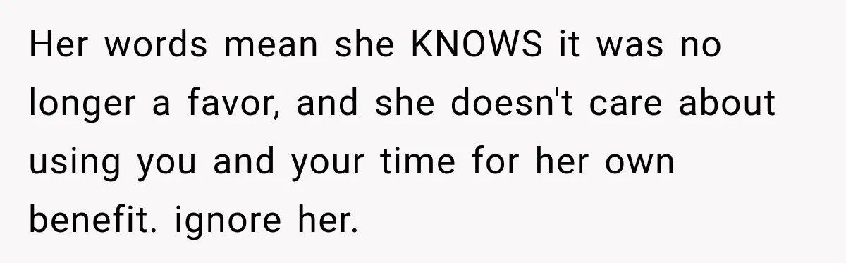 Woman Stops Picking Up Her Coworker’s Lunch Every Day, Then Gets Called Selfish Her words mean she KNOWS it was no longer a favor, and she doesn't care about using you and your time for her own benefit. ignore her.