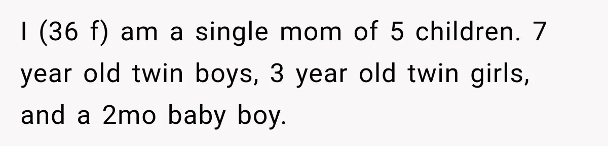 I (36 f) am a single mom of 5 children. 7 year old twin boys, 3 year old twin girls, and a 2mo baby boy.