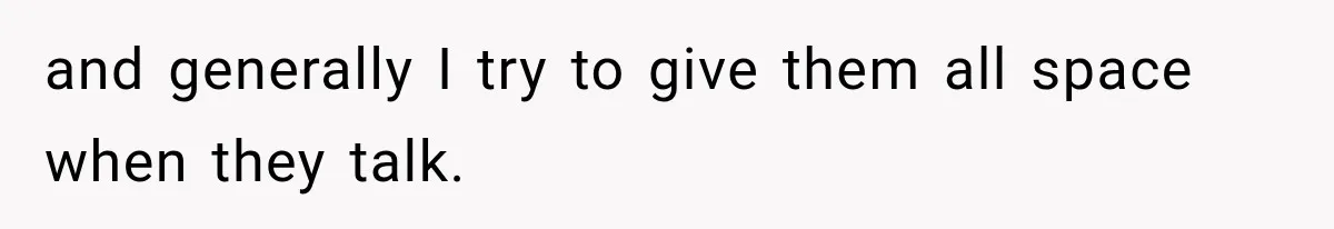 and generally I try to give them all space when they talk.