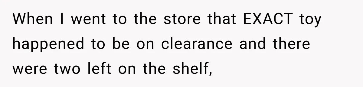 When I went to the store that EXACT toy happened to be on clearance and there were two left on the shelf,