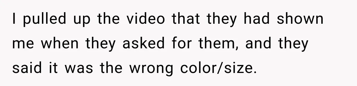 I pulled up the video that they had shown me when they asked for them, and they said it was the wrong color/size.
