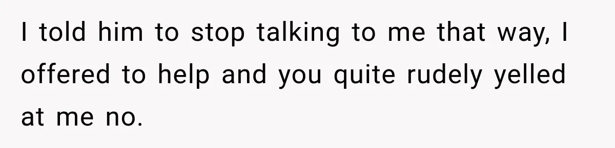 I told him to stop talking to me that way, I offered to help and you quite rudely yelled at me no.