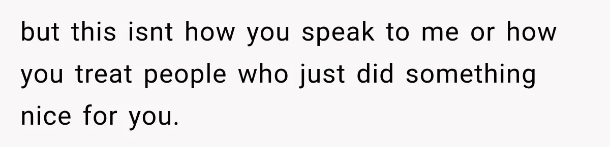but this isnt how you speak to me or how you treat people who just did something nice for you.
