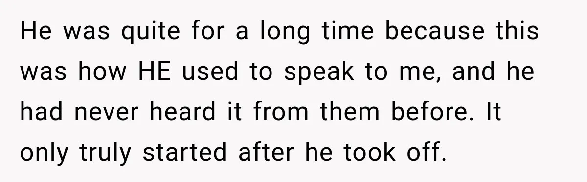 He was quite for a long time because this was how HE used to speak to me, and he had never heard it from them before. It only truly started...