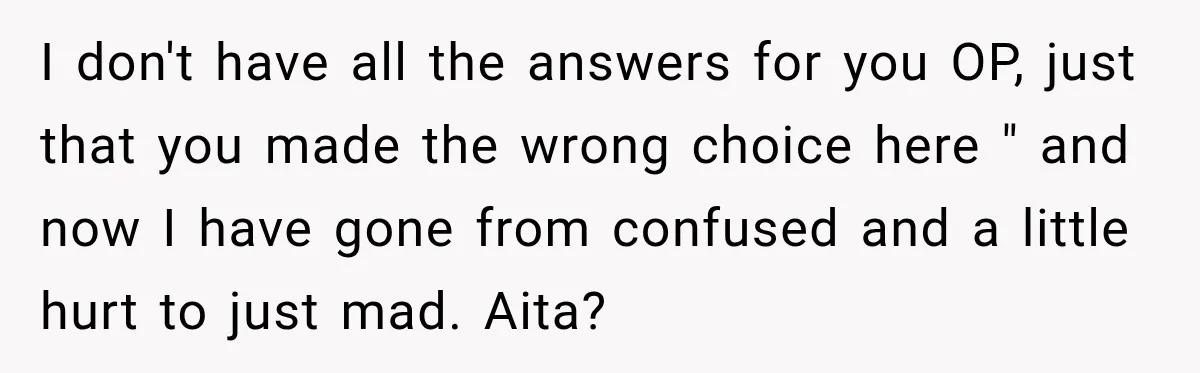 I don't have all the answers for you OP, just that you made the wrong choice here " and now I have gone from confused and a little hurt to...