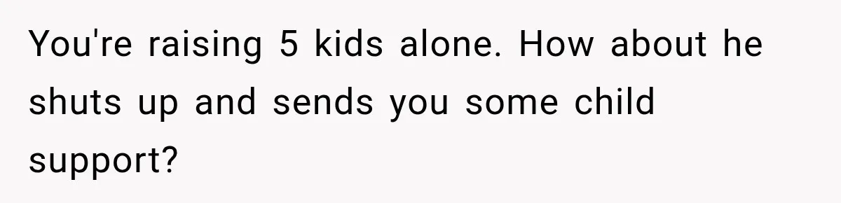 You're raising 5 kids alone. How about he shuts up and sends you some child support?