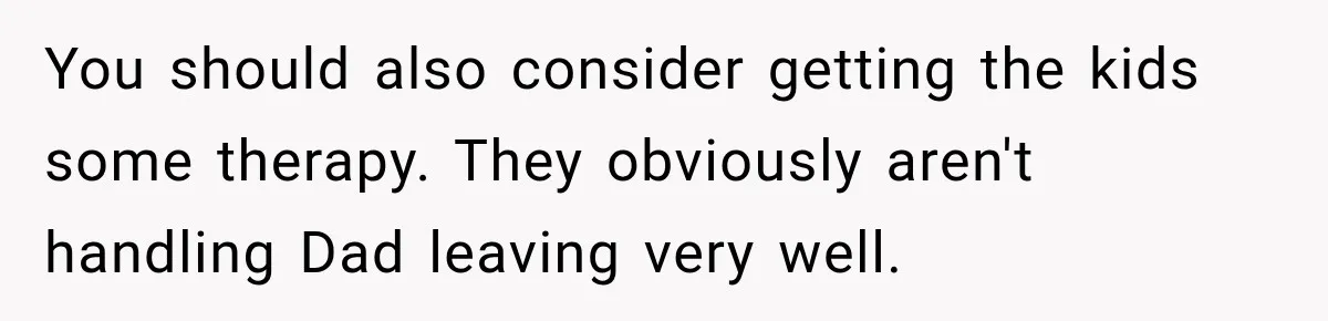 You should also consider getting the kids some therapy. They obviously aren't handling Dad leaving very well.